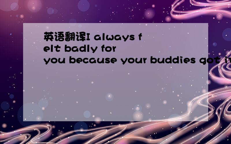 英语翻译I always felt badly for you because your buddies got it