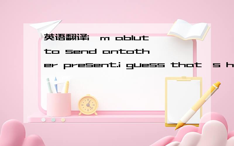 英语翻译i'm ablut to send antother present.i guess that's haw i