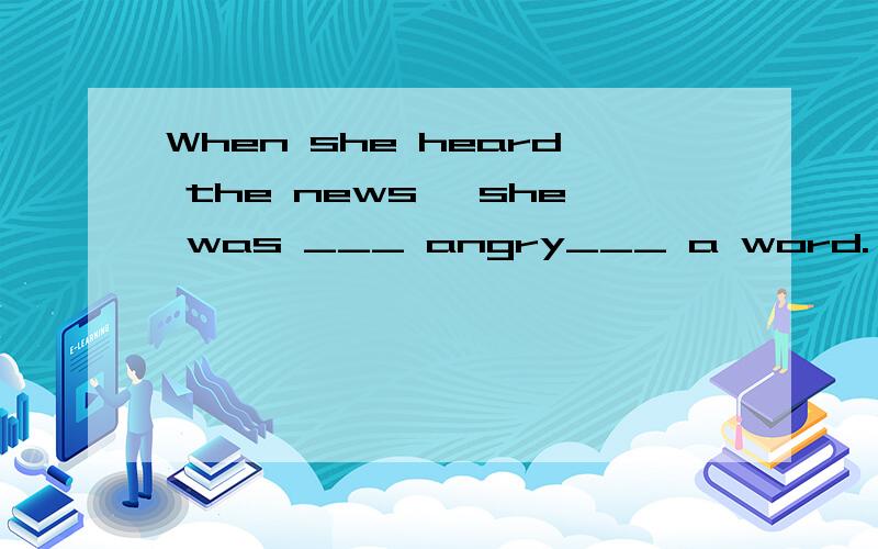 When she heard the news ,she was ___ angry___ a word.