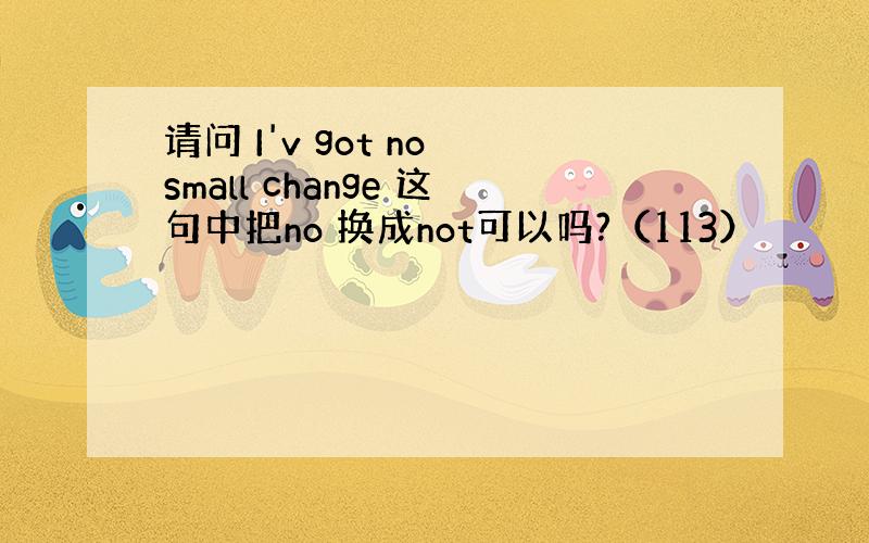 请问 I'v got no small change 这句中把no 换成not可以吗?（113）