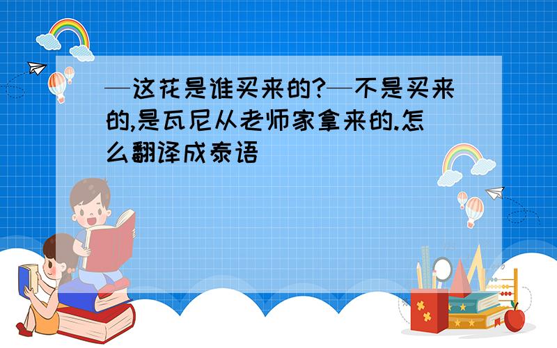 —这花是谁买来的?—不是买来的,是瓦尼从老师家拿来的.怎么翻译成泰语