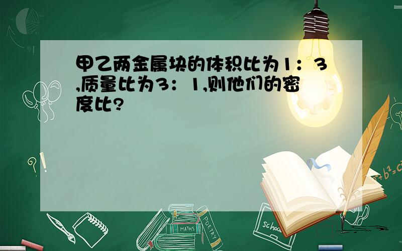 甲乙两金属块的体积比为1：3,质量比为3：1,则他们的密度比?