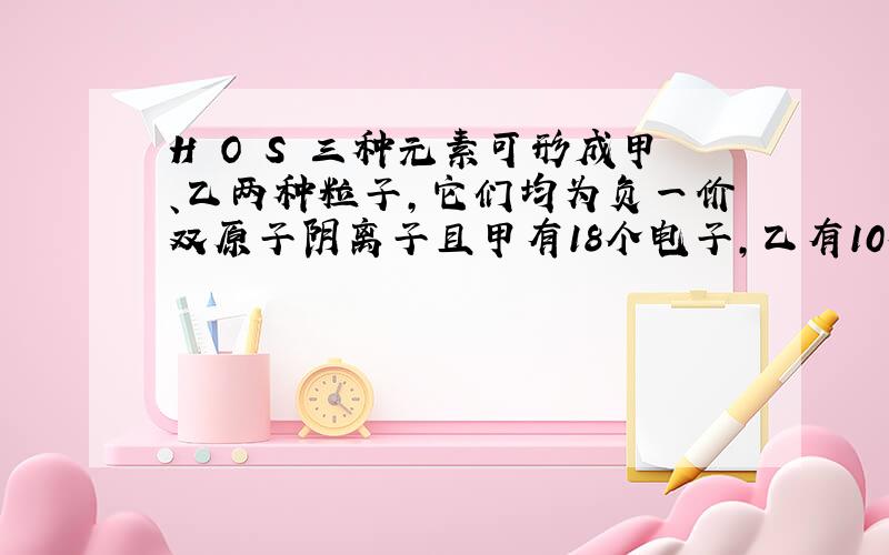 H O S 三种元素可形成甲、乙两种粒子,它们均为负一价双原子阴离子且甲有18个电子,乙有10个电子,则%