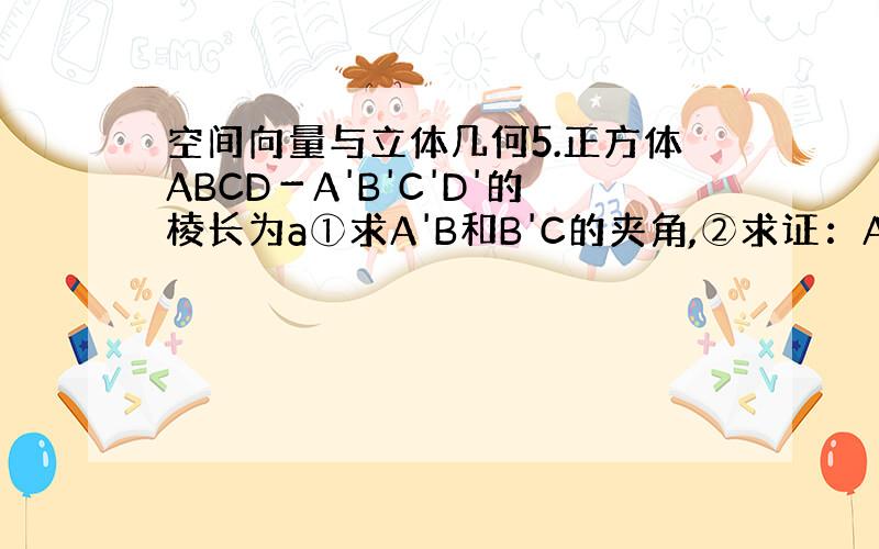 空间向量与立体几何5.正方体ABCD－A'B'C'D'的棱长为a①求A'B和B'C的夹角,②求证：A'B⊥AC'