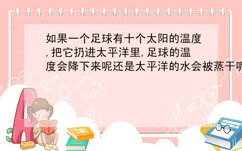 如果一个足球有十个太阳的温度,把它扔进太平洋里,足球的温度会降下来呢还是太平洋的水会被蒸干呢?