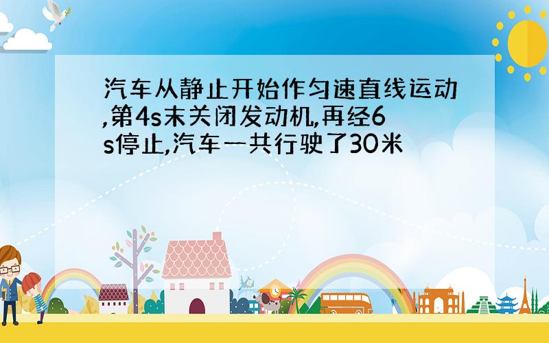 汽车从静止开始作匀速直线运动,第4s末关闭发动机,再经6s停止,汽车一共行驶了30米