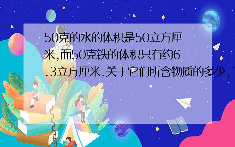 50克的水的体积是50立方厘米,而50克铁的体积只有约6.3立方厘米.关于它们所含物质的多少,下列说法正确的