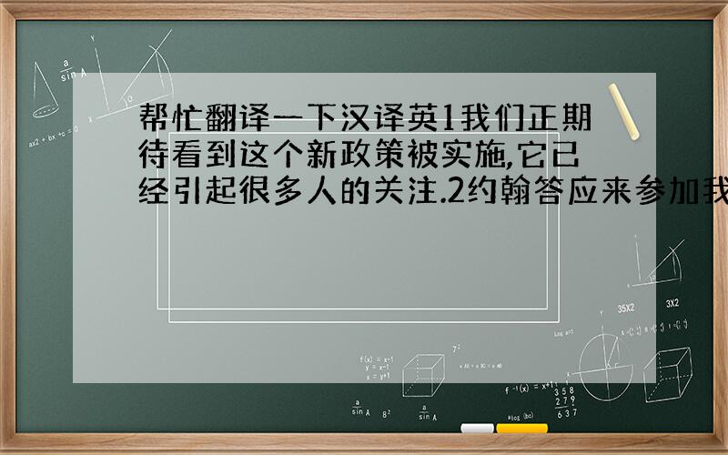 帮忙翻译一下汉译英1我们正期待看到这个新政策被实施,它已经引起很多人的关注.2约翰答应来参加我的生日聚会,但直到现在他还