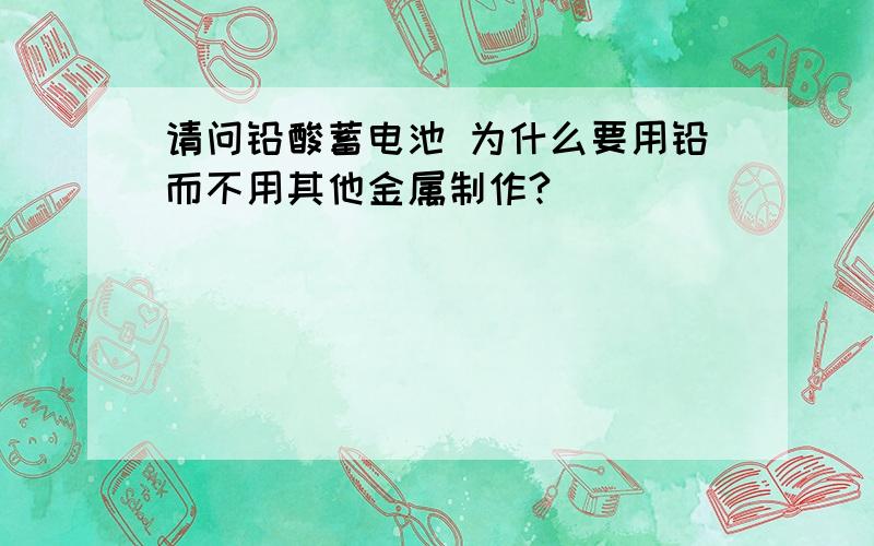 请问铅酸蓄电池 为什么要用铅而不用其他金属制作?