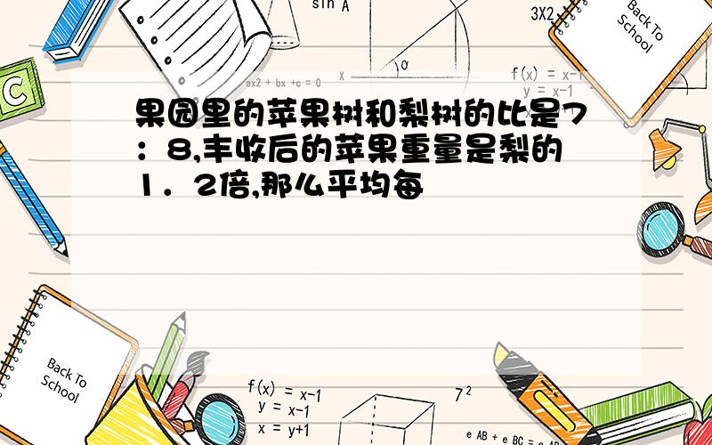 果园里的苹果树和梨树的比是7：8,丰收后的苹果重量是梨的1．2倍,那么平均每