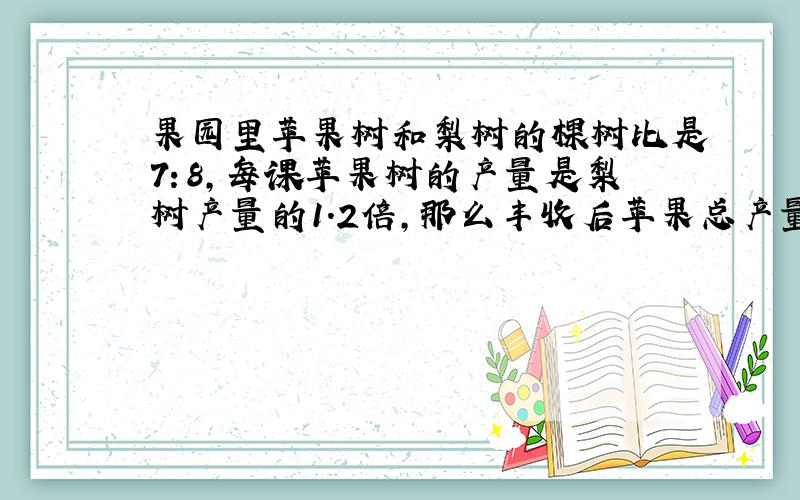 果园里苹果树和梨树的棵树比是7：8,每课苹果树的产量是梨树产量的1.2倍,那么丰收后苹果总产量和梨的总产量比是多少