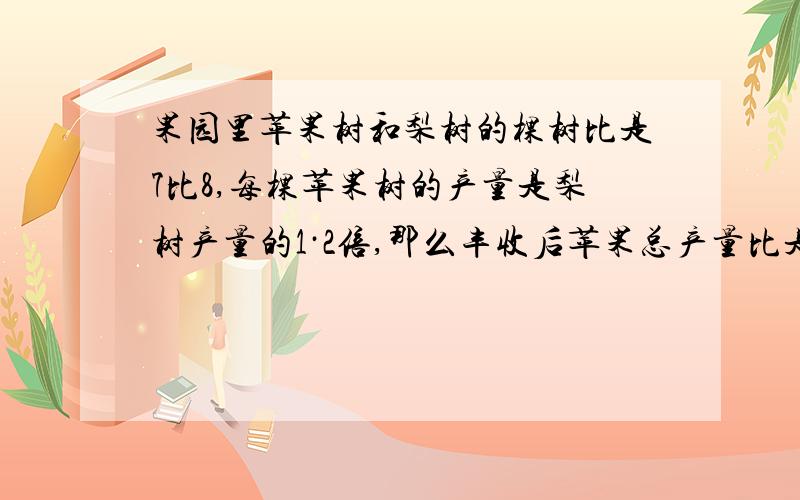 果园里苹果树和梨树的棵树比是7比8,每棵苹果树的产量是梨树产量的1·2倍,那么丰收后苹果总产量比是多少?