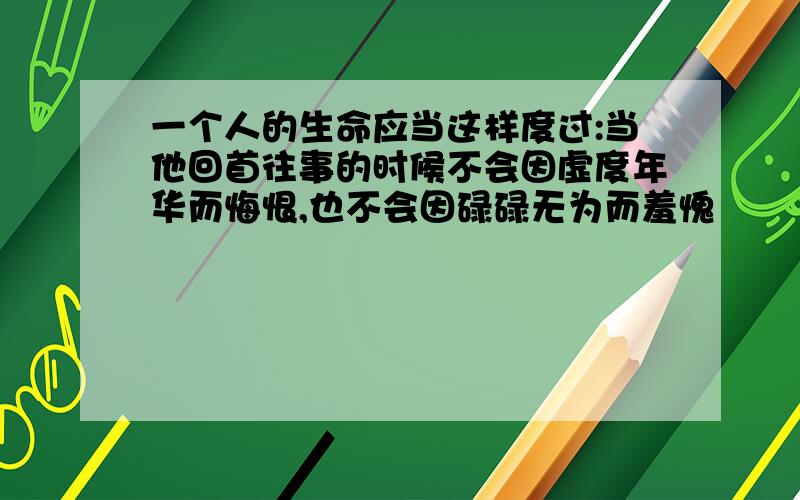 一个人的生命应当这样度过:当他回首往事的时候不会因虚度年华而悔恨,也不会因碌碌无为而羞愧