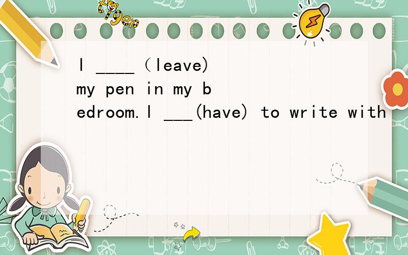 l ____（leave) my pen in my bedroom.l ___(have) to write with