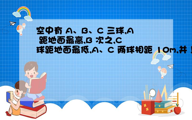 空中有 A、B、C 三球,A 距地面最高,B 次之,C 球距地面最低,A、C 两球相距 10m,并 且在同一竖直线上,