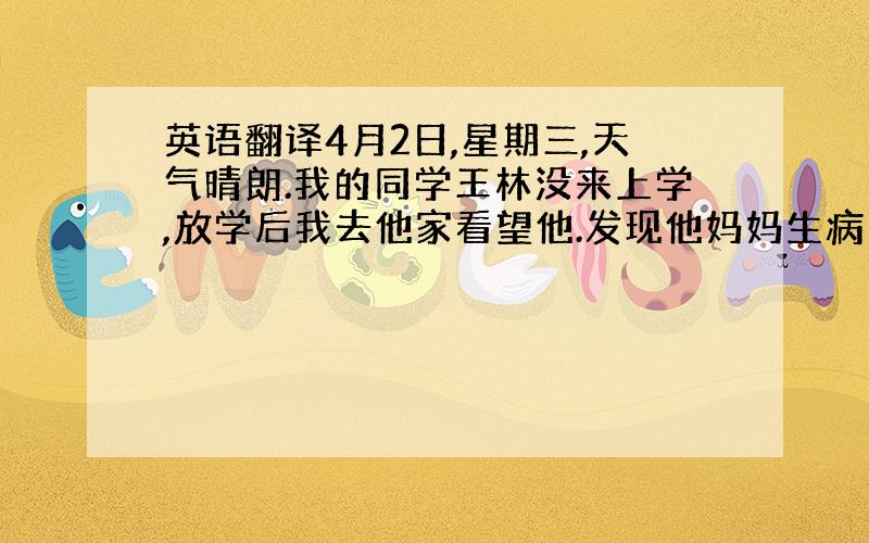 英语翻译4月2日,星期三,天气晴朗.我的同学王林没来上学,放学后我去他家看望他.发现他妈妈生病了.帮助他送他妈妈去医院,