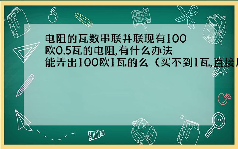 电阻的瓦数串联并联现有100欧0.5瓦的电阻,有什么办法能弄出100欧1瓦的么（买不到1瓦,直接用0.5的还不抗烧,能不