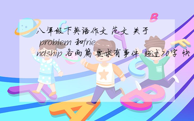 八年级下英语作文 范文 关于 problem 和friendship 各两篇 要求有事件 超过70字 快