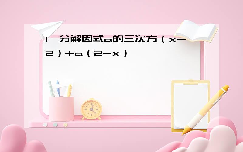 1、分解因式a的三次方（x-2）+a（2-x）