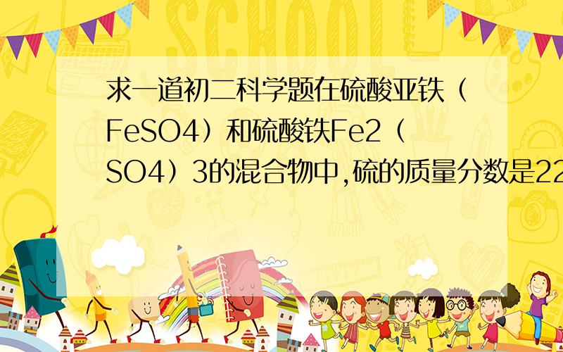 求一道初二科学题在硫酸亚铁（FeSO4）和硫酸铁Fe2（SO4）3的混合物中,硫的质量分数是22%则混合物中铁的质量分数