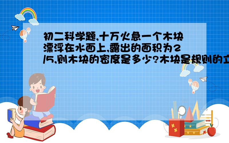 初二科学题,十万火急一个木块漂浮在水面上,露出的面积为2/5,则木块的密度是多少?木块是规则的立方体，这道题是用公式做的