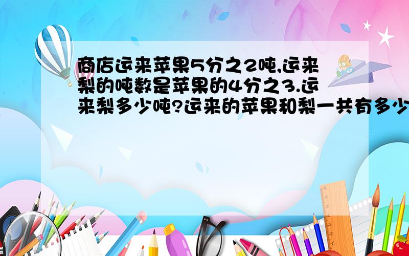 商店运来苹果5分之2吨,运来梨的吨数是苹果的4分之3.运来梨多少吨?运来的苹果和梨一共有多少吨?