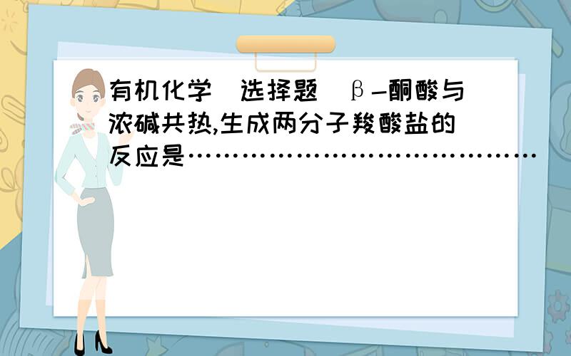 有机化学（选择题）β-酮酸与浓碱共热,生成两分子羧酸盐的反应是…………………………………( ) A．β-酮酸的酸式分解