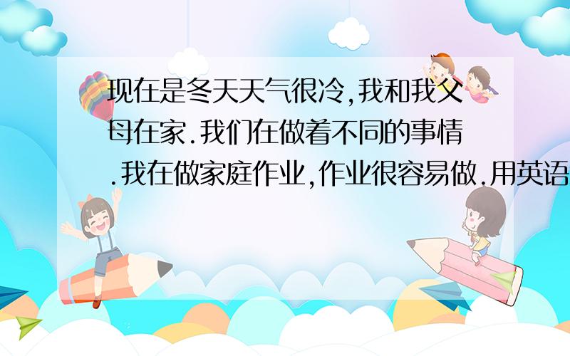 现在是冬天天气很冷,我和我父母在家.我们在做着不同的事情.我在做家庭作业,作业很容易做.用英语怎么