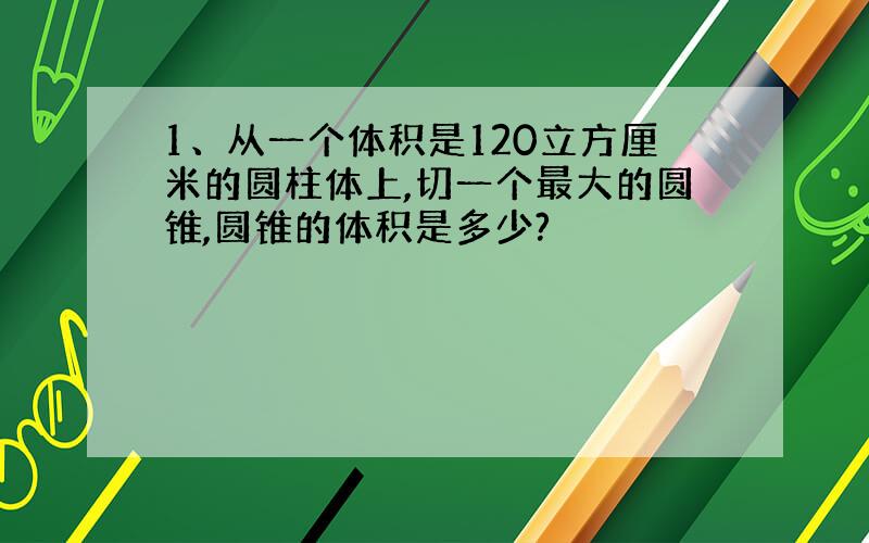 1、从一个体积是120立方厘米的圆柱体上,切一个最大的圆锥,圆锥的体积是多少?