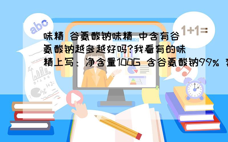 味精 谷氨酸钠味精 中含有谷氨酸钠越多越好吗?我看有的味精上写：净含量100G 含谷氨酸钠99% 有的89& 那么请问,