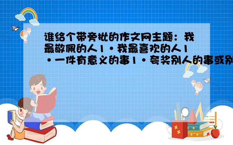 谁给个带旁批的作文网主题：我最敬佩的人1·我最喜欢的人1·一件有意义的事1·夸奖别人的事或别人夸奖我的事1·写物的1·写