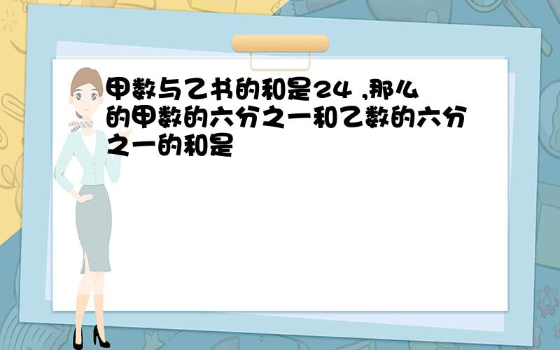 甲数与乙书的和是24 ,那么的甲数的六分之一和乙数的六分之一的和是