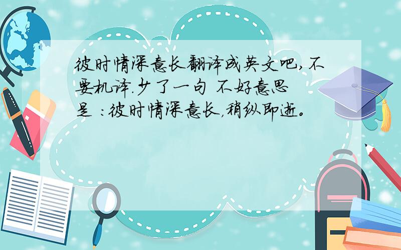 彼时情深意长翻译成英文吧,不要机译.少了一句 不好意思 是 ：彼时情深意长，稍纵即逝。