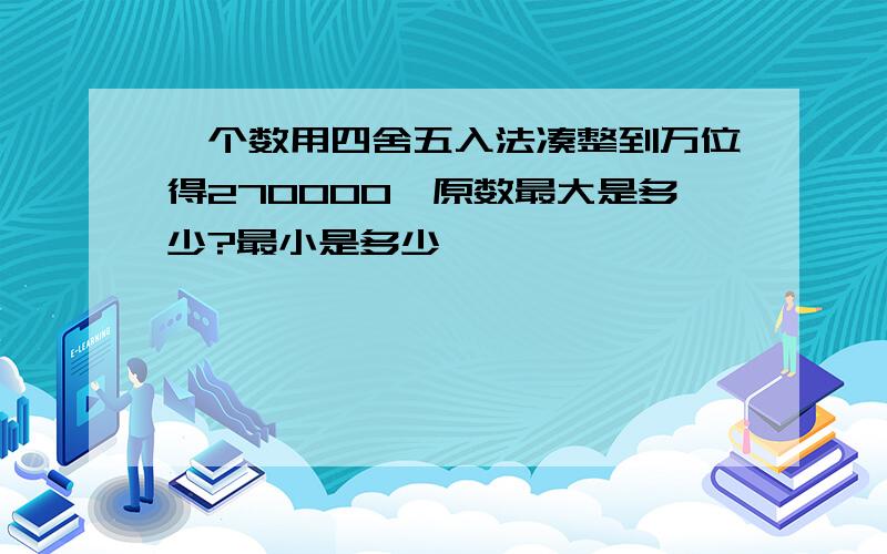 一个数用四舍五入法凑整到万位得270000,原数最大是多少?最小是多少