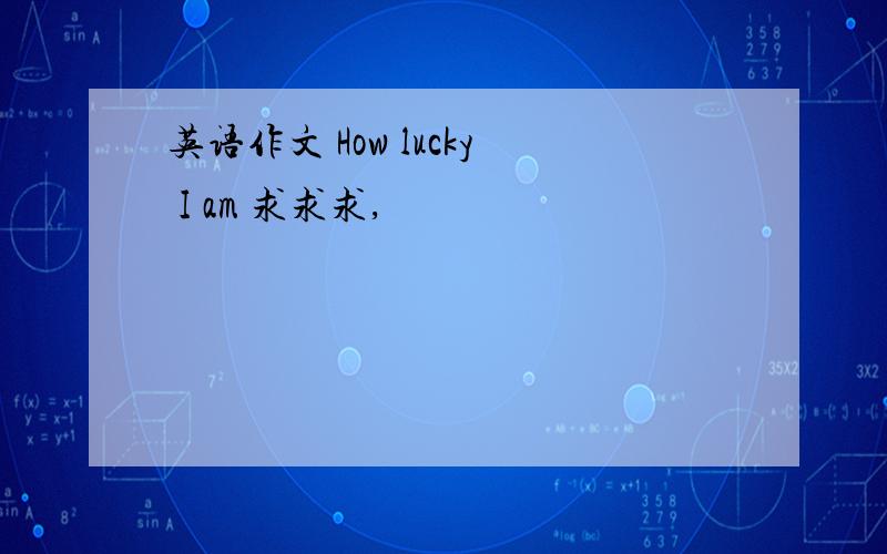 英语作文 How lucky I am 求求求,