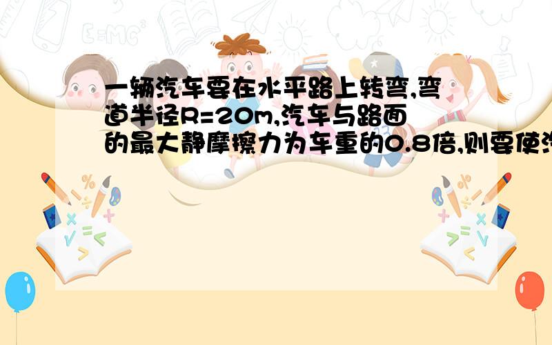 一辆汽车要在水平路上转弯,弯道半径R=20m,汽车与路面的最大静摩擦力为车重的0.8倍,则要使汽车能顺利转