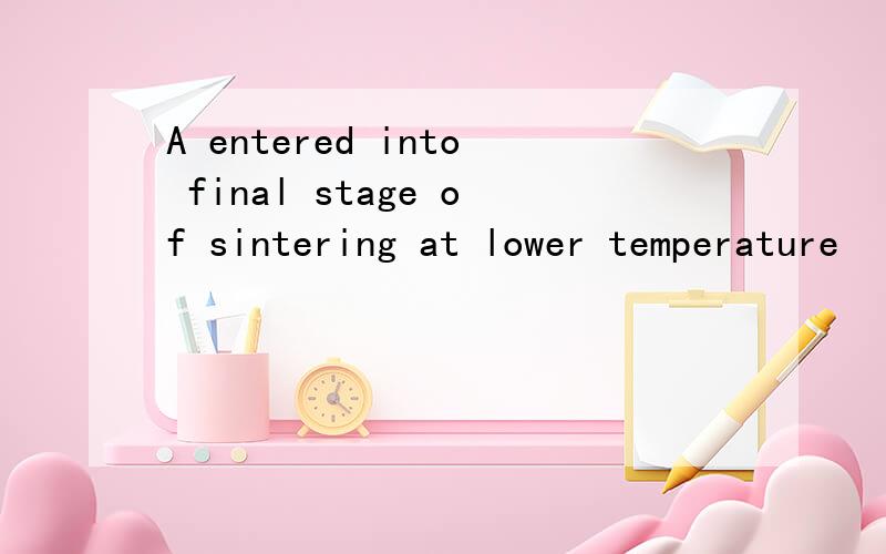 A entered into final stage of sintering at lower temperature