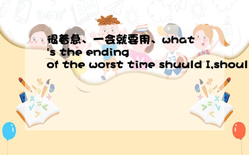 很着急、一会就要用、what's the ending of the worst time shuuld I,shoul