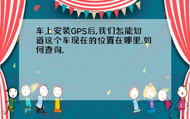 车上安装GPS后,我们怎能知道这个车现在的位置在哪里.如何查询.