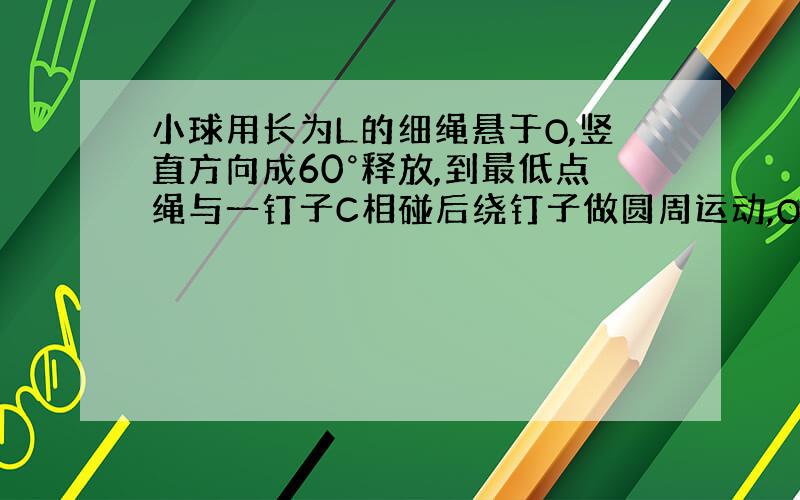 小球用长为L的细绳悬于O,竖直方向成60°释放,到最低点绳与一钉子C相碰后绕钉子做圆周运动,OC=0.9L