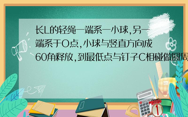 长L的轻绳一端系一小球,另一端系于O点,小球与竖直方向成60角释放,到最低点与钉子C相碰做圆周运动