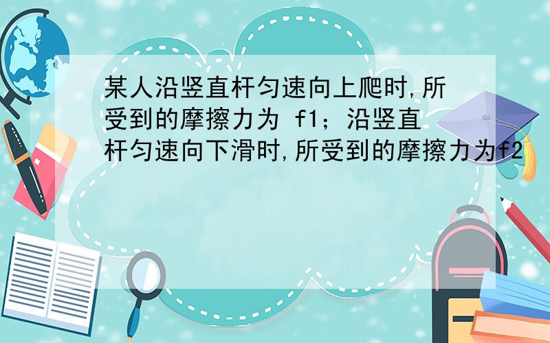 某人沿竖直杆匀速向上爬时,所受到的摩擦力为 f1；沿竖直杆匀速向下滑时,所受到的摩擦力为f2