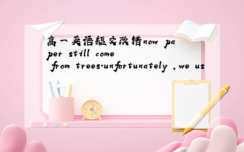 高一英语短文改错now paper still come from trees.unfortunately ,we us