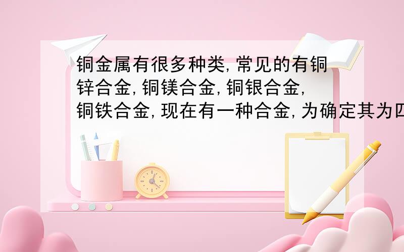 铜金属有很多种类,常见的有铜锌合金,铜镁合金,铜银合金,铜铁合金,现在有一种合金,为确定其为四种金属