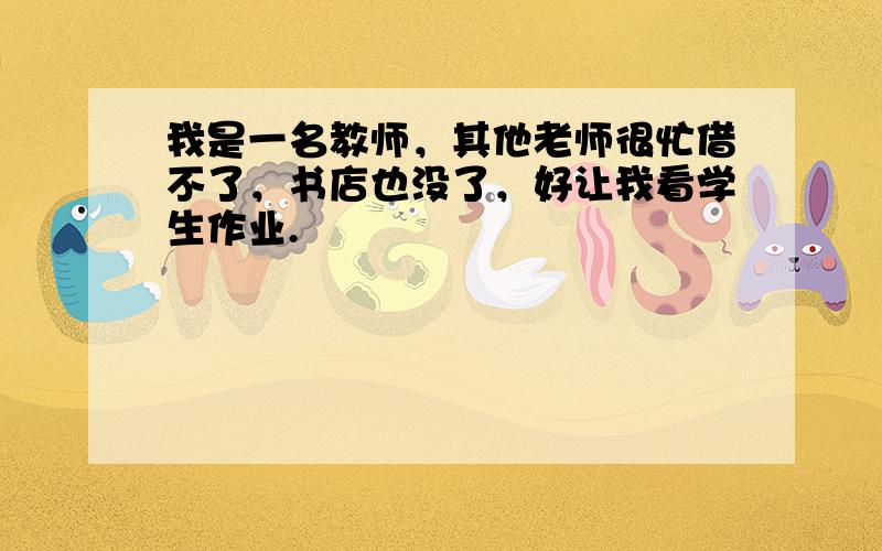 我是一名教师，其他老师很忙借不了，书店也没了，好让我看学生作业.