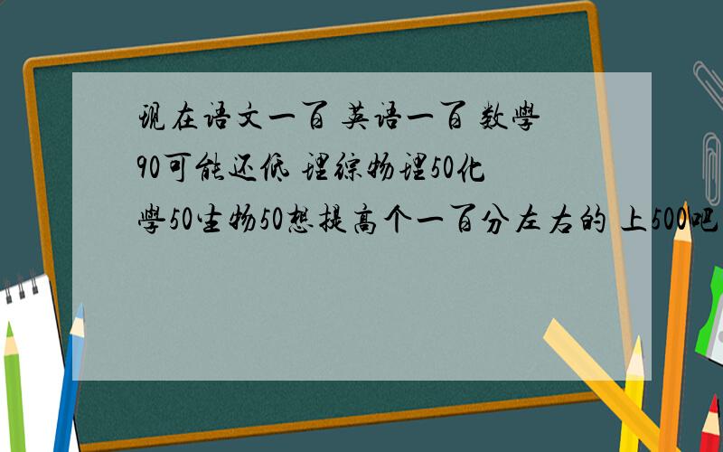 现在语文一百 英语一百 数学90可能还低 理综物理50化学50生物50想提高个一百分左右的 上500吧 一定要具体 小弟