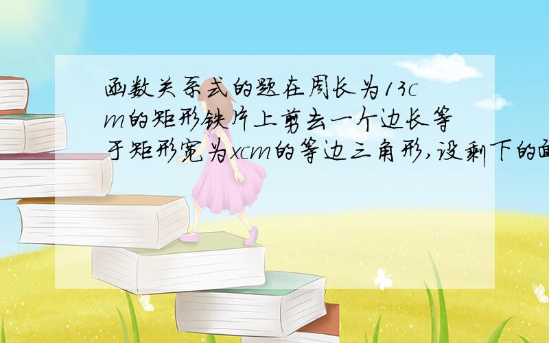 函数关系式的题在周长为13cm的矩形铁片上剪去一个边长等于矩形宽为xcm的等边三角形,设剩下的面积为ycm的平方,求y与