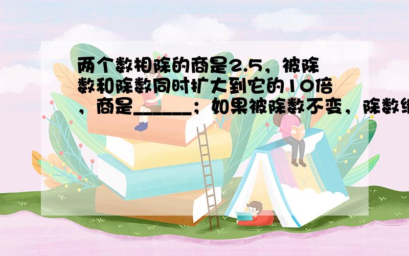 两个数相除的商是2.5，被除数和除数同时扩大到它的10倍，商是______；如果被除数不变，除数缩小到它的110