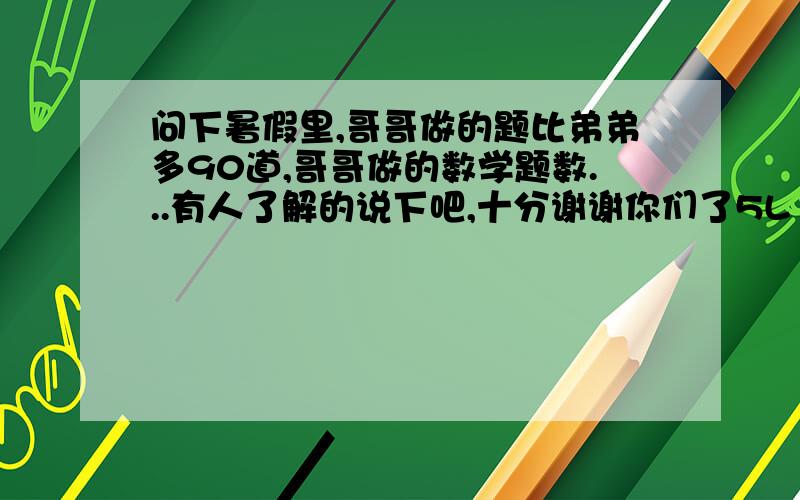 问下暑假里,哥哥做的题比弟弟多90道,哥哥做的数学题数...有人了解的说下吧,十分谢谢你们了5L