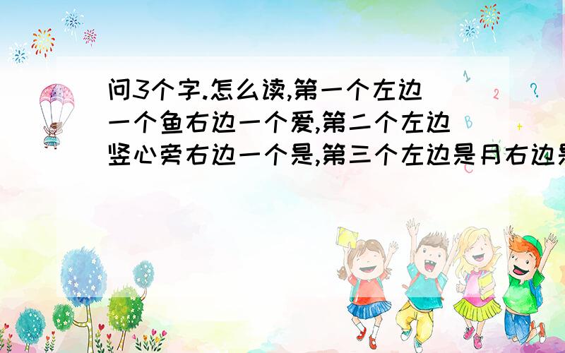 问3个字.怎么读,第一个左边一个鱼右边一个爱,第二个左边竖心旁右边一个是,第三个左边是月右边是柔,